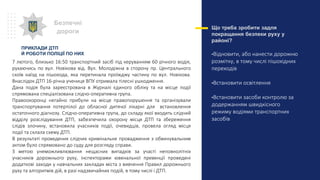 Що треба зробити задля
покращання безпеки руху у
районі?
•Відновити, або нанести дорожню
розмітку, в тому числі пішохідних
переходів
•Встановити освітлення
•Встановити засоби контролю за
додержанням швидкісного
режиму водіями транспортних
засобів
Безпечні
дороги
7 лютого, близько 16:50 транспортний засіб під керуванням 60 річного водія,
рухаючись по вул. Новікова від. Вул. Молодіжна в сторону пр. Центрального
скоїв наїзд на пішохода, яка перетинала проїжджу частину по вул. Новікова.
Внаслідок ДТП 16-річна учениця ВПУ отримала тілесні ушкодження.
Дана подія була зареєстрована в Журналі єдиного обліку та на місце події
спрямована спеціалізована слідчо-оперативна група.
Правоохоронці негайно прибули на місце правопорушення та організували
транспортування потерпілої до обласної дитячої лікарні для встановлення
остаточного діагнозу. Слідчо-оперативна група, до складу якої входить слідчий
відділу розслідування ДТП, забезпечила охорону місця ДТП та збереження
слідів злочину, встановила учасників події, очевидців, провела огляд місця
події та склала схему ДТП.
В результаті проведених слідчих кримінальне провадження з обвинувальним
актом було спрямовано до суду для розгляду справи.
З метою унеможливлювання нещасних випадків за участі неповнолітніх
учасників дорожнього руху, інспекторами ювенальної превенції проведені
додаткові заходи у навчальних закладах міста з вивчення Правил дорожнього
руху та алгоритмів дій, в разі надзвичайних подій, в тому числі і ДТП.
ПРИКЛАДИ ДТП
Й РОБОТИ ПОЛІЦІЇ ПО НИХ
 