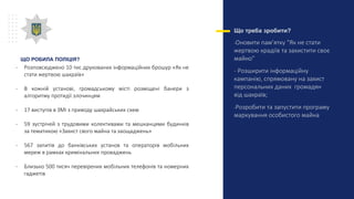 Що треба зробити?
-Оновити пам’ятку “Як не стати
жертвою крадіїв та захистити своє
майно”
- Розширити інформаційну
кампанію, спрямовану на захист
персональних даних громадян
від шахраїв;
-Розробити та запустити програму
маркування особистого майна
ЩО РОБИЛА ПОЛІЦІЯ?
- Розповсюджено 10 тис друкованих інформаційних брошур «Як не
стати жертвою шахраїв»
- В кожній установі, громадському місті розміщені банери з
алгоритму протидії злочинцям
- 17 виступів в ЗМІ з приводу шахрайських схем
- 59 зустрічей з трудовими колективами та мешканцями будинків
за тематикою «Захист свого майна та заощаджень»
- 567 запитів до банківських установ та операторів мобільних
мереж в рамках кримінальних проваджень
- Близько 500 тисяч перевірених мобільних телефонів та номерних
гаджетів
 