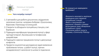 Нагальні потреби
поліції
Чого потребує поліція?
Як планується вирішувати
проблеми?
•Визначити можливість виділення
приміщення для створення
поліцейських станцій;
•Вийти з пропозицією про
виділення з бюджету громади
фінансування щодо обладнання
поліцейської станції;
•Посилення роботи поліції в
напрямку «Community Policing»
1.3 автомобілі для роботи дільничних у віддалених
населених пунктах: напрямок Боброве і Осколонівка;
Воронове; Павлоград та Синецький.
2. Створити та обладнати поліцейську станцію у смт.
Борівське.
3.Підвищити кваліфікацію працівників поліції у сфері
протидії Інтернет, банківським та телефонним
шахрайствам
4. Підвищити навички працівників поліції з деескалації
конфліктів
5.Провести соціологічне дослідження задля виявлення
проблемних питань у роботі поліції, причин
незадоволеності населення та шляхи їх подолання.
 