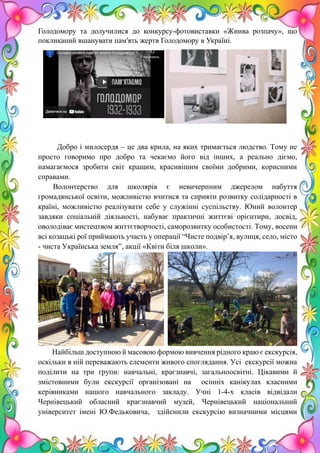 14
Голодомору та долучилися до конкурсу-фотовиставки «Жнива розпачу», що
покликаний вшанувати пам'ять жертв Голодомору в Україні.
Добро і милосердя – це два крила, на яких тримається людство. Тому не
просто говоримо про добро та чекаємо його від інших, а реально діємо,
намагаємося зробити світ кращим, красивішим своїми добрими, корисними
справами.
Волонтерство для школярів є невичерпним джерелом набуття
громадянської освіти, можливістю вчитися та сприяти розвитку солідарності в
країні, можливістю реалізувати себе у служінні суспільству. Юний волонтер
завдяки соціальній діяльності, набуває практичні життєві орієнтири, досвід,
оволодіває мистецтвом життєтворчості, саморозвитку особистості. Тому, восени
всі козацькі рої приймають участь у операції “Чисте подвір’я, вулиця, село, місто
- чиста Українська земля”, акції «Квіти біля школи».
Н Найбільш доступною й масовою формою вивчення рідного краю є екскурсія,
оскільки в ній переважають елементи живого споглядання. Усі екскурсії можна
поділити на три групи: навчальні, краєзнавчі, загальноосвітні. Цікавими й
змістовними були екскурсії організовані на осінніх канікулах класними
керівниками нашого навчального закладу. Учні 1-4-х класів відвідали
Чернівецький обласний краєзнавчий музей, Чернівецький національний
університет імені Ю.Федьковича, здійснили екскурсію визначними місцями
 