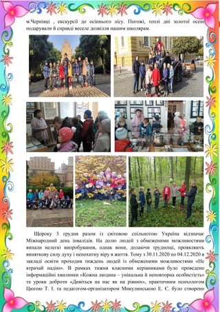 15
м.Чернівці , екскурсії до осіннього лісу. Погожі, теплі дні золотої осені
подарували й справді веселе дозвілля нашим школярам.
Щороку 3 грудня разом із світовою спільнотою Україна відзначає
Міжнародний день інвалідів. На долю людей з обмеженими можливостями
випали нелегкі випробування, однак вони, долаючи труднощі, проявляють
виняткову силу духу і непохитну віру в життя. Тому з 30.11.2020 по 04.12.2020 в
закладі освіти проходив тиждень людей із обмеженими можливостями «Не
втрачай надію». В рамках тижня класними керівниками було проведено
інформаційні хвилинки «Кожна людина – унікальна й неповторна особистість»
та уроки доброти «Дивіться на нас як на рівних», практичним психологом
Цюгою Т. І. та педагогом-організатором Микулинською Е. Є. було створено
 