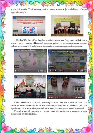 17
учнів 1-4 класів. Учні закладу освіти взяли участь у фото challenge «Сильні
проти булінгу!»
До Дня Збройних Сил України, який відзначається 6 грудня учні 1-4 класів
взяли участь у акціях «Намалюй малюнок солдату» та напиши листа солдату
«Лист захиснику ». З найкращих малюнків та листів створено відео ролики.
Свято Миколая – це одне з найочікуваніших свят для дітей і дорослих. На
свято «Святий Миколай, ти до нас завітай», окрім Святого Миколая до дітей
прийшли в гості казкові персонажі: сніжинки, ялинки, зима, лісові мешканці.
Святий Миколай привітав всіх учнів, вчителів та батьків зі святом і вручив
подарунки всім присутнім.
 