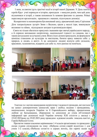 19
І знов, за святом ідуть трагічні події в історії нашої Держави. У День пам'яті
героїв Крут учні поринули в історію, пригадали з минулих років, чим цей день
відзначився в історії, а також поповнили їх новими фактами та даними. Роївці
переглянули презентацію, працювали з мапами, підготували доповіді.
Колоритним та неповторним був виховний захід, присвячений святу Стрітення.
Діти театралізували зустріч Зими з Весною, грали у веселі ігри, виконували
веснянки та гаївки, відгадували загадки та розповідали вірші.
Свято не тільки збагатило присутніх знаннями про звичаї українського народу,
а й сприяло вихованню патріотизму, національної гідності та єднання, що є
таким актуальним за сучасних умов. Воно стало дієвим прикладом, як формувати
ціннісне ставлення до культури та мистецтва, бачити красу навколо себе: у
природі, в людях, в житті. А це допомагає людині відчути себе сильною,
красивою, талановитою, відкрити для себе те, чого раніше не помічала.
З метою та з метою вшанування патріотизму і мужності громадян, які постали
на захист демократичних цінностей, прав і свобод людини і громадянина,
національних інтересів України та її Європейського вибору, прищеплення
любові до Батьківщини, збереження та донесення до учнів об’єктивної
інформації про доленосні події України початку ХХІ століття у закладі з
15.02.2021року по 19.02.2021 року проведено в режимі онлайн тиждень пам’яті
Героїв Небесної Сотні.
Протягом тижня класними керівниками 1-4 класів організовано та проведено:
онлан години спілкування на тему: «Небесна сотня у вирій відлетіла» ( для
учнів 1-2 класів), «Небесна сотня-то в серцях вогонь, він гаряче палав за
 