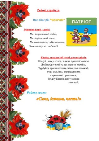 2
Ройові атрибути
Вас вітає рій
Ройовий клич - девіз:
Ми патріоти своєї країни,
Ми патріоти своєї землі,
Ми захищаємо честь Батьківщини,
Завжди шануємо і любимо її.
Кодекс лицарської честі для патріотів
Шануй і маму, і тата, завжди працюй завзято,
Люби рідну країну, що зветься Україна,
Турбуйся про молодших, жіноцтво поважай,
Будь сильним, справедливим,
скромним і правдивим,
І рідну Батьківщину завжди
захищай.
Ройове гасло:
 