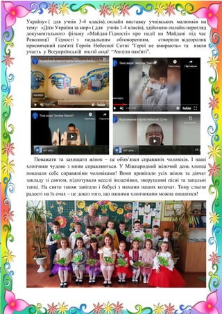 20
Україну» ( для учнів 3-4 класів), онлайн виставку учнівських малюнків на
тему: «Діти України за мир» ( для учнів 1-4 класів), здійснено онлайн-перегляд
документального фільму «Майдан Гідності» про події на Майдані під час
Революції Гідності з подальшим обговоренням, створили відеоролик
присвячений пам'яті Героїв Небесної Сотні "Герої не вмирають» та взяли
участь у Всеукраїнській тихій акції “Ангели пам'яті”.
Поважати та захищати жінок – це обов’язки справжніх чоловіків. І наші
хлопчики чудово з ними справляються. У Міжнародний жіночий день хлопці
показали себе справжніми чоловіками! Вони привітали усіх жінок та дівчат
закладу зі святом, підготували веселі інсценівки, зворушливі пісні та запальні
танці. На свято також завітали і бабусі з мамами наших козачат. Тому сльози
радості на їх очах – це доказ того, що нашими хлопчиками можна пишатися!
 