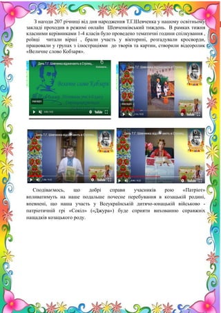 21
З нагоди 207 річниці від дня народження Т.Г.Шевченка у нашому освітньому
закладі проходив в режимі онлайн Шевченківський тиждень. В рамках тижня
класними керівниками 1-4 класів було проведено тематичні години спілкування ,
роївці читали вірші , брали участь у вікторині, розгадували кросворди,
працювали у групах з ілюстраціями до творів та картин, створили відеоролик
«Величне слово Кобзаря».
Сподіваємось, що добрі справи учасників рою «Патріот»
впливатимуть на наше подальше почесне перебування в козацькій родині,
впевнені, що наша участь у Всеукраїнській дитячо-юнацькій військово -
патріотичній грі «Сокіл» («Джура») буде сприяти вихованню справжніх
нащадків козацького роду.
 