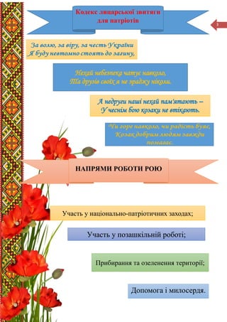 3
Нехай небезпека чатує навколо,
Та друзів своїх я не зраджу ніколи.
А недруги наші нехай пам'ятають –
У чеснім бою козаки не втікають.
Участь у національно-патріотичних заходах;
Участь у позашкільній роботі;
Допомога і милосердя.
Кодекс лицарської звитяги
для патріотів
НАПРЯМИ РОБОТИ РОЮ
Прибирання та озеленення території;
 