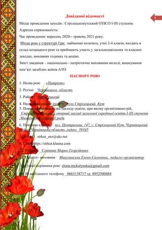 6
Довідкові відомості
Місце проведення заходів : Стрілецькокутський ОЗЗСО І-ІІІ ступенів.
Адресна спрямованість:
Час проведення: вересень 2020-- травень 2021 року.
Місце рою у структурі Гри: найменші козачата, учні 2-4 класів, входять в
склад козацького рою та приймають участь у загальношкільних та класних
заходах, виховних годинах та акціях.
Зміст завдання – національно - патріотичне виховання молоді, вшанування
пам’яті загиблих воїнів АТО
ПАСПОРТ РОЮ
1. Назва рою «Патріот»
2. Регіон Чернівецька область
3. Район Чернівецький
4. Назва населеного пункту село Стрілецький Кут
5. Повна юридична назва закладу освіти, при якому організовано рій,
_Стрілецькокутський опорний заклад загальної середньої освіти І-ІІІ ступенів
,Мамаївської сільської ради
6. Поштова адреса вул. Центральна, 147, с. Стрілецький Кут, Чернівецький
район, Чернівецька область ,індекс 59345
7. Е-mail strkut_znz@ukr.net
9. Сайт https://strkut.klasna.com
10. Ройовий _Сопівник Марко Георгійович
12. Педагог- виховник Микулинська Елонп Євгенівна, педагог-організатор
13.Е-mail керівника рою elona.mykulynska@gmail.com
14. № мобільного телефону _0663138717 та 0952500484
 