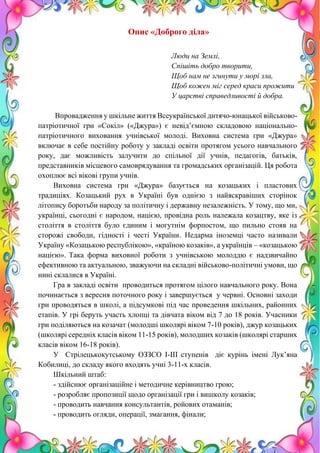 8
Опис «Доброго діла»
Люди на Землі,
Спішіть добро творити,
Щоб нам не згинути у морі зла,
Щоб кожен міг серед краси прожити
У царстві справедливості й добра.
Впровадження у шкільне життя Всеукраїнської дитячо-юнацької військово-
патріотичної гри «Сокіл» («Джура») є невід’ємною складовою національно-
патріотичного виховання учнівської молоді. Виховна система гри «Джура»
включає в себе постійну роботу у закладі освіти протягом усього навчального
року, дає можливість залучити до спільної дії учнів, педагогів, батьків,
представників місцевого самоврядування та громадських організацій. Ця робота
охоплює всі вікові групи учнів.
Виховна система гри «Джура» базується на козацьких і пластових
традиціях. Козацький рух в Україні був однією з найяскравіших сторінок
літопису боротьби народу за політичну і державну незалежність. У тому, що ми,
українці, сьогодні є народом, нацією, провідна роль належала козацтву, яке із
століття в століття було єдиним і могутнім форпостом, що пильно стояв на
сторожі свободи, гідності і честі України. Недарма іноземці часто називали
Україну «Козацькою республікою», «країною козаків», а українців – «козацькою
нацією». Така форма виховної роботи з учнівською молоддю є надзвичайно
ефективною та актуальною, зважуючи на складні військово-політичні умови, що
нині склалися в Україні.
Гра в закладі освіти проводиться протягом цілого навчального року. Вона
починається з вересня поточного року і завершується у червні. Основні заходи
гри проводяться в школі, а підсумкові під час проведення шкільних, районних
етапів. У грі беруть участь хлопці та дівчата віком від 7 до 18 років. Учасники
гри поділяються на козачат (молодші школярі віком 7-10 років), джур козацьких
(школярі середніх класів віком 11-15 років), молодших козаків (школярі старших
класів віком 16-18 років).
У Стрілецькокутському ОЗЗСО І-ІІІ ступенів діє курінь імені Лук’яна
Кобилиці, до складу якого входять учні 3-11-х класів.
Шкільний штаб:
- здійснює організаційне і методичне керівництво грою;
- розробляє пропозиції щодо організації гри і вишколу козаків;
- проводить навчання консультантів, ройових отаманів;
- проводить огляди, операції, змагання, фінали;
 