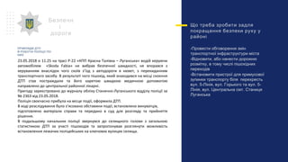 Що треба зробити задля
покращання безпеки руху у
районі
-Провести обговорення змін
транспортної інфраструктури міста
-Відновити, або нанести дорожню
розмітку, в тому числі пішохідних
переходів
-Встановити пристрої для примусової
зупинки транспорту біля перехресть
вул. 5-Лінія, вул. Горького та вул. 5-
Лінія, вул. Центральна смт. Станиця
Луганська
Безпечн
і
дороги
23.05.2018 о 11.25 на трасі Р-22 «КПП Красна Талівка – Луганська» водій керуючи
автомобілем «Skoda Fabia» не вибрав безпечної швидкості, не впорався з
керуванням внаслідок чого скоїв з’їзд з автодороги в кювет, з перекиданням
транспортного засобу. В результаті чого пішохід, який знаходився на місці скоєння
ДТП став постраждали та його каретою швидкою медичною допомогою
направлено до центральної районної лікарні.
Пригоду зареєстровано до журналу обліку Станично-Луганського відділу поліції за
№ 2363 від 23.05.2018.
Поліція своєчасно прибула на місце події, оформила ДТП.
В ході розслідування було з’ясовано обставини події, встановлено винуватців,
підготовлено матеріали справи та передано в суд для розгляду та прийняття
рішення.
В подальшому начальник поліції звернувся до селищного голови з загальною
статистикою ДТП за участі пішоходів та запропонував розглянути можливість
встановлення лежачих поліцейських на ключових вулицях селища.
ПРИКЛАДИ ДТП
Й РОБОТИ ПОЛІЦІЇ ПО
НИХ
 