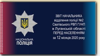 НАЦІОНАЛЬНА
ПОЛІЦІЯ
ЗВІТ НАЧАЛЬНИКА
відділення поліції №2
Сватівського РВП ГУНП
в Луганській області
ПЕРЕД НАСЕЛЕННЯМ
за 12 місяців 2020 року
 