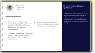Нагальні
потреби
поліції
ЧОГО ПОТРЕБУЄ ПОЛІЦІЯ?
- Забезпечити участь працівників поліції
у тренінгах із запобігання шахрайству.
- Залучити допомогу громадських
організацій для проведення тренінгу та
запрошення експерта з безконфліктного
спілкування.
Як планується вирішувати
проблеми?
1. Питання поточного ремонту
автомобілів для роботи дільничних
у віддалених населених пунктах
Воєводське, Ями, Арапівка,
Новознам’янка
2. Підвищити кваліфікацію працівників
поліції у сфері протидії інтернет-,
банківським та телефонним
шахрайствам.
3. Питання поточного ремонту та
планового обслуговування відео
спостереження в смт. Троїцьке.
 