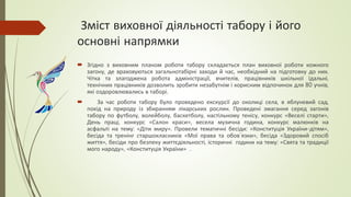 Зміст виховної діяльності табору і його
основні напрямки
 Згідно з виховним планом роботи табору складається план виховної роботи кожного
загону, де враховуються загальнотабірні заходи й час, необхідний на підготовку до них.
Чітка та злагоджена робота адміністрації, вчителів, працівників шкільної їдальні,
технічних працівників дозволить зробити незабутнім і корисним відпочинок для 80 учнів,
які оздоровлювались в таборі.
 За час роботи табору було проведено екскурсії до околиці села, в яблуневий сад,
похід на природу із збиранням лікарських рослин. Проведені змагання серед загонів
табору по футболу, волейболу, баскетболу, настільному тенісу, конкурс «Веселі старти»,
День праці, конкурс «Салон краси», весела музична година, конкурс малюнків на
асфальті на тему: «Діти миру». Провели тематичні бесіди: «Конституція України-дітям»,
бесіда та тренінг старшокласників «Мої права та обов`язки», бесіда «Здоровий спосіб
життя», бесіди про безпеку життєдіяльності, історичні години на тему: «Свята та традиції
мого народу», «Конституція України» .
 