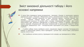 Зміст виховної діяльності табору і його
основні напрямки
 А також була проведена ігрова-розважальна програма «Знаємо та виконуємо правила
дорожнього руху», операцію «Збережемо книгу», розважальний конкурс «Одна хвилина
- і ти виграв», конкурс малюнків на тему: «Безпека вдома», загонові рухливі ігри,
конкурс букетів «Чарівні барви літа», музичний конкурс «Караоке», конкурс
комп’ютерного малюнку «Я малюю себе», конкурс «Найкращий фотограф». Діти грали
комп’ютерні ігри, дивилися відеофільми та презентації, співали в караоке. Працювали
гуртки: хоровий, танцювальний, військово-патріотичний та краєзнавчий. Закриття табору
традиційно завершилося гала - концертом,який підготували учні разом з завідуючими
клубами.
 У роботі табору також приймали участь працівники відділу культури Ужгородського
району та бібліотекарі району. Вони проводили з дітьми ігри, читали вірші, розучували
сценки, вчили танці.
 Учні приймали активну участь у проведенні всіх заходів, що проводилися в таборі.
 