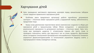 Харчування дітей
 Крім проведення змістовного відпочинку школярів перед пришкільним табором
стояло завдання правильного харчування дітей.
 Особлива увага приділялася організації роботи харчоблоку: дотримання
санітарно – гігієнічних вимог харчування дітей у оздоровчий період, забезпеченість
продуктами тощо.
 Кухар склав двотижневе перспективне меню комплексних сніданків та обідів для
харчування дітей у пришкільному таборі. Меню складалося з урахуванням
раціонального харчування та дотримання санітарно – гігієнічних вимог. Крім того,
кухар мав проводити щоденну С- вітамінізацію перших або третіх страв та
проводити повноцінну заміну при відсутності тих чи інших продуктів. Двотижневе
меню погоджено начальником Ужгородського міськрайонного Управління Головного
управління Держсанепідемслужби та начальником управління (відділу) освіти, у
підпорядкуванні якому знаходиться заклад.
 
