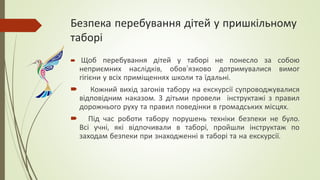 Безпека перебування дітей у пришкільному
таборі
 Щоб перебування дітей у таборі не понесло за собою
неприємних наслідків, обов’язково дотримувалися вимог
гігієни у всіх приміщеннях школи та їдальні.
 Кожний вихід загонів табору на екскурсії супроводжувалися
відповідним наказом. З дітьми провели інструктажі з правил
дорожнього руху та правил поведінки в громадських місцях.
 Під час роботи табору порушень техніки безпеки не було.
Всі учні, які відпочивали в таборі, пройшли інструктаж по
заходам безпеки при знаходженні в таборі та на екскурсії.
 