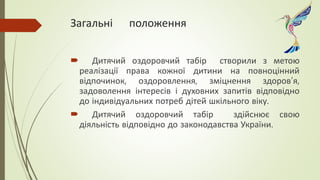 Загальні положення
 Дитячий оздоровчий табір створили з метою
реалізації права кожної дитини на повноцінний
відпочинок, оздоровлення, зміцнення здоров’я,
задоволення інтересів і духовних запитів відповідно
до індивідуальних потреб дітей шкільного віку.
 Дитячий оздоровчий табір здійснює свою
діяльність відповідно до законодавства України.
 