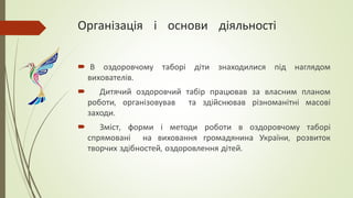 Організація і основи діяльності
 В оздоровчому таборі діти знаходилися під наглядом
вихователів.
 Дитячий оздоровчий табір працював за власним планом
роботи, організовував та здійснював різноманітні масові
заходи.
 Зміст, форми і методи роботи в оздоровчому таборі
спрямовані на виховання громадянина України, розвиток
творчих здібностей, оздоровлення дітей.
 