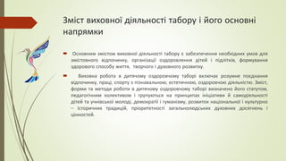 Зміст виховної діяльності табору і його основні
напрямки
 Основним змістом виховної діяльності табору є забезпечення необхідних умов для
змістовного відпочинку, організації оздоровлення дітей і підлітків, формування
здорового способу життя, творчого і духовного розвитку.
 Виховна робота в дитячому оздоровчому таборі включає розумне поєднання
відпочинку, праці, спорту з пізнавальною, естетичною, оздоровчою діяльністю. Зміст,
форми та методи роботи в дитячому оздоровчому таборі визначено його статутом,
педагогічним колективом і групуються на принципах ініціативи й самодіяльності
дітей та учнівської молоді, демократії і гуманізму, розвиток національної і культурно
– історичних традицій, пріоритетності загальнолюдських духовних досягнень і
цінностей.
 