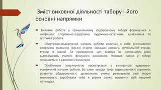 Зміст виховної діяльності табору і його
основні напрямки
 Виховна робота у пришкільному оздоровчому таборі формується в
напрямах: спортивно-оздоровча, художньо-естетична, краєзнавча та
гурткова робота.
 Спортивно-оздоровчий напрям роботи включає в себе різноманітні
спортивні змагання (веселі старти, козацькі розваги, футбольний турнір,
турнір із шахів). За проведення цих заходів на належному рівні
відповідають вчителі фізичного виховання. Кожний ранок у таборі
починається з ранкової гімнастики.
 Особливою популярністю користується у вихованців художньо-
естетичний напрям роботи, бо саме заходи такої спрямованості сприяють
розвитку обдарованості, дозволяють учням реалізувати свої творчі
можливості, спробувати себе в різних ролях, проявити свій творчий
потенціал.
 