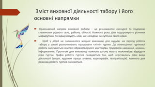 Зміст виховної діяльності табору і його
основні напрямки
 Краєзнавчий напрям виховної роботи - це різноманітні екскурсії та подорожі
стежинами рідного села, району, області. Кожного року діти подорожують різними
маршрутами та відшуковують нові, ще невідомі їм куточки свого краю.
 Щоб у дітей не залишалося жодної хвилинки для нудьги, на період роботи
табору у школі розпочинають працювати «літні» гуртки. До повноцінної гурткової
роботи залучаються вчителі образотворчого мистецтва, трудового навчання, музики,
інформатики. Протягом дня вихованці кожного загону мають можливість відвідати
різні гуртки. Графік роботи гуртків складається так, щоб чергувались різні види
діяльності (спорт, художня праця, музика, хореографія, театралізація). Кожного дня
розклад роботи гуртків змінюється.
 