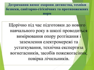 Дотримання вимог охорони дитинства, техніки
безпеки, санітарно-гігієнічних та протипожежних
норм
Щорічно під час підготовки до нового
навчального року в школі проводиться
вимірювання опору розтікання і
заземлення електромережі та
устаткування, технічна експертиза
вогнегасників, засобів пожежогасіння,
повірка лічильників.
 