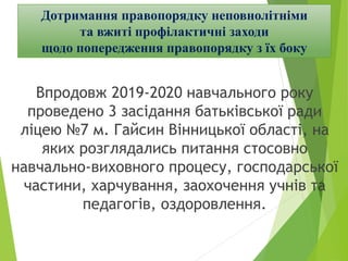 Впродовж 2019-2020 навчального року
проведено 3 засідання батьківської ради
ліцею №7 м. Гайсин Вінницької області, на
яких розглядались питання стосовно
навчально-виховного процесу, господарської
частини, харчування, заохочення учнів та
педагогів, оздоровлення.
Дотримання правопорядку неповнолітніми
та вжиті профілактичні заходи
щодо попередження правопорядку з їх боку
 