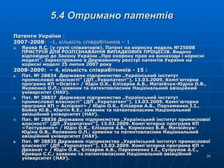 5.4 Отримано патентів Патенти України  : 2007-2008 :  -1, кількість співробітників – 1 Ярова Я.С. (у групі співавторів). Патент на корисну модель №25008 ПРИСТРІЙ ДЛЯ РОЗПІЗНАВАННЯ ВИПАДКОВИХ ПРОЦЕСІВ. Видано відповідно до Закону України „Про охорону прав на винаходи і корисні моделі”. Зареєстровано в Державному реєстрі патентів України на корисні моделі 25 липня 2007 року 2008-2009:  – 4, кількість співробітників - 15 : Пат. № 28834  Державне підприємство „Український інститут промислової власності” (ДП „Украпатент”), 13.03.2009. Комп’ютерна програма КП «Освіта» / Юдін О.К., Єлізаров А.Б., Матвійчук-Юдіна О.В., Яковенко О.Л.; заявник та патентовласник Національний авіаційний університет (НАУ).  Пат. № 28837  Державне підприємство „Український інститут промислової власності” (ДП „Украпатент”), 13.03.2009. Комп’ютерна програма КП « Аспірант» / Юдін О.К., Єлізаров А.Б., Пархоменко І.І., Бойко Ю.В., Юштін К.Е.; заявник та патентовласник Національний авіаційний університет (НАУ).  Пат. № 28836 Державне підприємство „Український інститут промислової власності” (ДП „Украпатент”), 13.03.2009. Комп’ютерна програма КП «Тестування» / Юдін О.К., Єлізаров А.Б., Корнієнко Б.Я., Матвійчук-Юдіна О.В., Яковенко О.Л.; заявник та патентовласник Національний авіаційний університет (НАУ).  Пат. № 28835 Державне підприємство „Український інститут промислової власності” (ДП „Украпатент”), 13.03.2009. Комп’ютерна програма КП « Деканат » / Юдін О.К., Єлізаров А.Б., Пархоменко І.І., Супрунов А.С., Кривша С.С.; заявник та патентовласник Національний авіаційний університет (НАУ).  