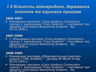 1.5 Кількість міжнародних, державних освітніх та наукових програм 2006-2007 : Міжнародна програма « Cisco Academy Connection » сумісно з  корпорацією “ Cisco Systems ” – Сертифікат про офіційну регістрацію  Networking Academy   від 09.03.2006 р. 2007-2008 :  1. Міжнародна програма « Cisco Academy Connection » сумісно з  корпорацією “ Cisco Systems ” – Сертифікат про офіційну регістрацію  Networking Academy   від 09.03.2006 р. 2008-2009 : Міжнародна програма  «Образовательный партнер»  сумісно з ТОВ „ЕсАйБІС” – Договір №  SB .09.19  від 05.03.2009 р. Міжнародна програма « Cisco Academy Connection » сумісно з  корпорацією “ Cisco Systems ” – Сертифікат про офіційну регістрацію  Networking Academy   від 09.03.2006 р. 