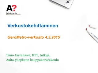 Verkostokehittäminen
GeroMetro-verkosto 4.3.2015
Timo Järvensivu, KTT, tutkija,
Aalto-yliopiston kauppakorkeakoulu
 