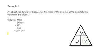 Example 7
An object has density of 8.90g/cm3. The mass of the object is 250g. Calculate the
volume of the object.
Volume= Mass
Density
= 250
8.90
= 28.1 cm3
 