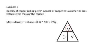 Example 8
Density of copper is 8.92 g/cm3
. A block of copper has volume 100 cm3
.
Calculate the mass of the copper.
Mass= density * volume = 8.92 * 100 = 892g
 