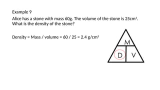 Example 9
Alice has a stone with mass 60g. The volume of the stone is 25cm3
.
What is the density of the stone?
Density = Mass / volume = 60 / 25 = 2.4 g/cm3
 