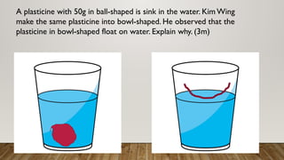 A plasticine with 50g in ball-shaped is sink in the water. KimWing
make the same plasticine into bowl-shaped. He observed that the
plasticine in bowl-shaped float on water. Explain why. (3m)
 