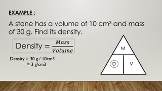 EXAMPLE :
A stone has a volume of 10 cm3
and mass
of 30 g. Find its density.
Density = 30 g / 10cm3
= 3 g/cm3
 