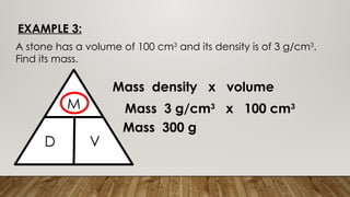 EXAMPLE 3:
A stone has a volume of 100 cm3
and its density is of 3 g/cm3
.
Find its mass.
M
M
D V
Mass density x volume
Mass 3 g/cm3
x 100 cm3
Mass 300 g
 