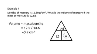 Example 4
Density of mercury is 13.60 g/cm3
. What is the volume of mercury if the
mass of mercury is 12.5g.
Volume = mass/density
= 12.5 / 13.6
=0.9 cm3
 