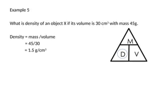 Example 5
What is density of an object X if its volume is 30 cm3
with mass 45g.
Density = mass /volume
= 45/30
= 1.5 g/cm3
 