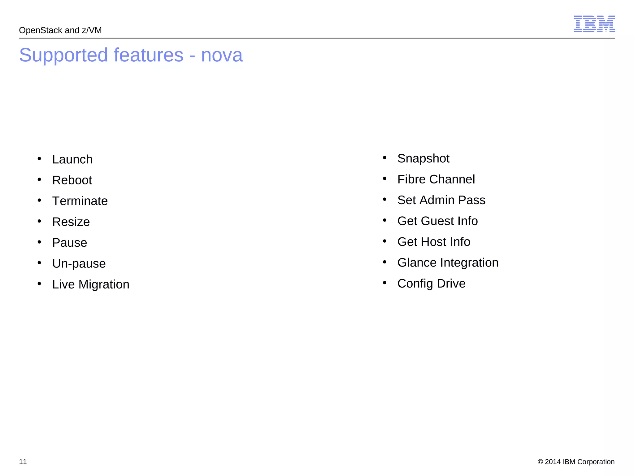 OpenStack and z/VM 
Supported features - nova 
● Launch 
● Reboot 
● Terminate 
● Resize 
● Pause 
● Un-pause 
● Live Migration 
● Snapshot 
● Fibre Channel 
● Set Admin Pass 
● Get Guest Info 
● Get Host Info 
● Glance Integration 
● Config Drive 
© 2014 11 IBM Corporation 
 