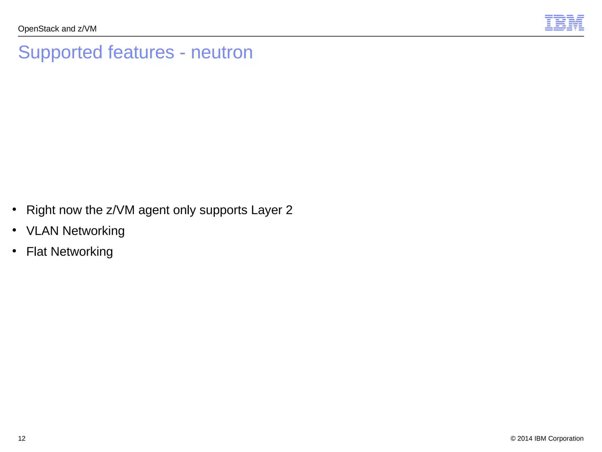 OpenStack and z/VM 
Supported features - neutron 
● Right now the z/VM agent only supports Layer 2 
● VLAN Networking 
● Flat Networking 
© 2014 12 IBM Corporation 
 