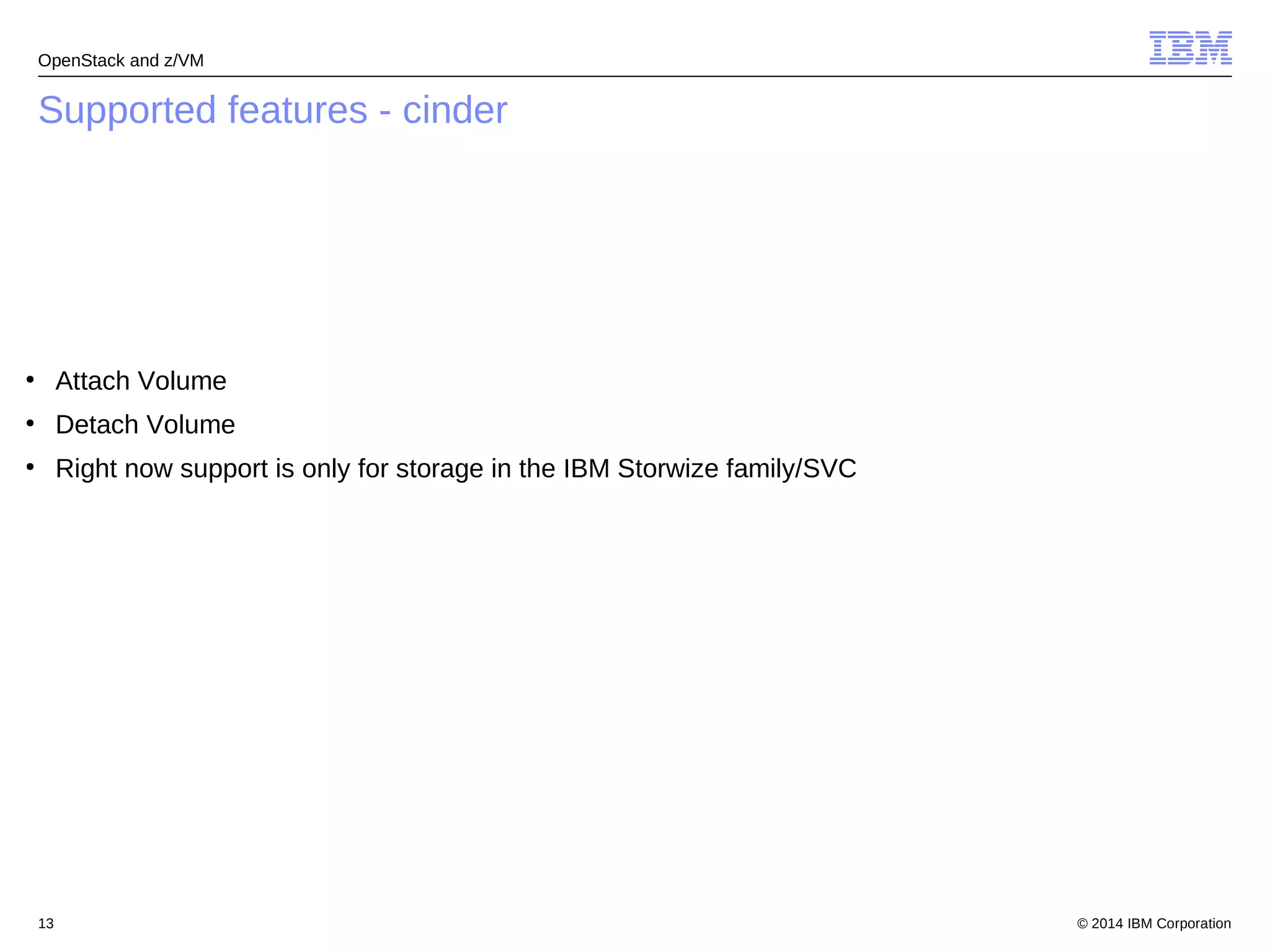 OpenStack and z/VM 
Supported features - cinder 
● Attach Volume 
● Detach Volume 
● Right now support is only for storage in the IBM Storwize family/SVC 
© 2014 13 IBM Corporation 
 