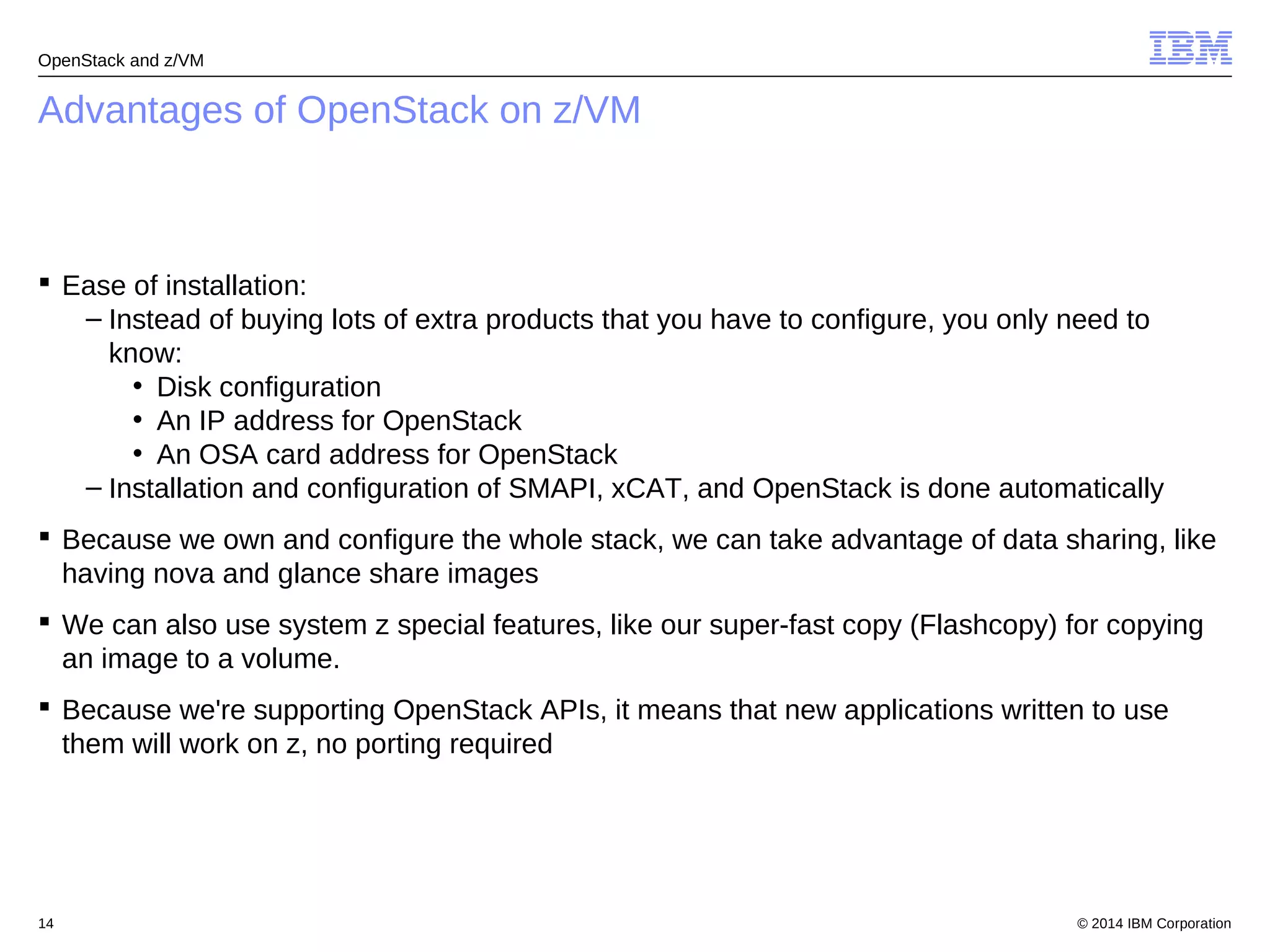 OpenStack and z/VM 
Advantages of OpenStack on z/VM 
 Ease of installation: 
– Instead of buying lots of extra products that you have to configure, you only need to 
know: 
• Disk configuration 
• An IP address for OpenStack 
• An OSA card address for OpenStack 
– Installation and configuration of SMAPI, xCAT, and OpenStack is done automatically 
 Because we own and configure the whole stack, we can take advantage of data sharing, like 
having nova and glance share images 
 We can also use system z special features, like our super-fast copy (Flashcopy) for copying 
an image to a volume. 
 Because we're supporting OpenStack APIs, it means that new applications written to use 
them will work on z, no porting required 
© 2014 14 IBM Corporation 
 