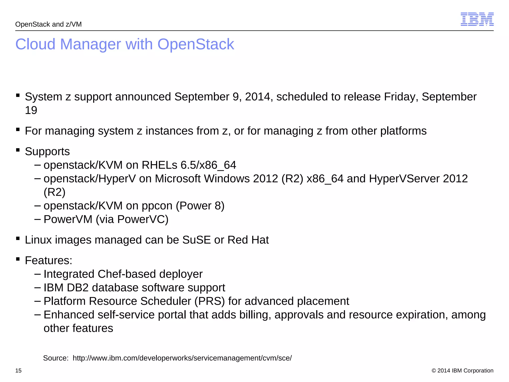 OpenStack and z/VM 
Cloud Manager with OpenStack 
 System z support announced September 9, 2014, scheduled to release Friday, September 
19 
 For managing system z instances from z, or for managing z from other platforms 
 Supports 
– openstack/KVM on RHELs 6.5/x86_64 
– openstack/HyperV on Microsoft Windows 2012 (R2) x86_64 and HyperVServer 2012 
(R2) 
– openstack/KVM on ppcon (Power 8) 
– PowerVM (via PowerVC) 
 Linux images managed can be SuSE or Red Hat 
 Features: 
– Integrated Chef-based deployer 
– IBM DB2 database software support 
– Platform Resource Scheduler (PRS) for advanced placement 
– Enhanced self-service portal that adds billing, approvals and resource expiration, among 
other features 
Source: http://www.ibm.com/developerworks/servicemanagement/cvm/sce/ 
© 2014 15 IBM Corporation 
 