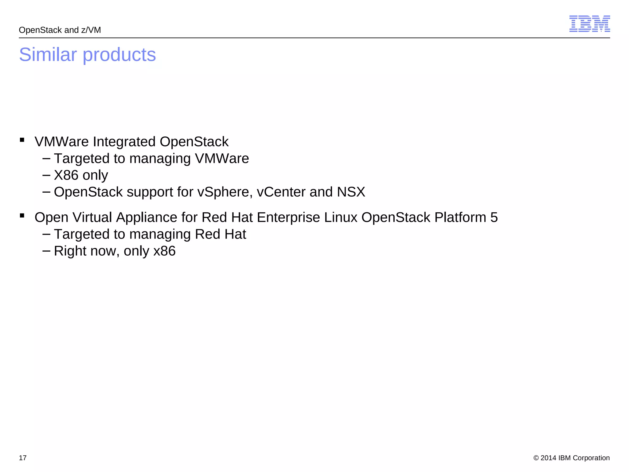 OpenStack and z/VM 
Similar products 
 VMWare Integrated OpenStack 
– Targeted to managing VMWare 
– X86 only 
– OpenStack support for vSphere, vCenter and NSX 
 Open Virtual Appliance for Red Hat Enterprise Linux OpenStack Platform 5 
– Targeted to managing Red Hat 
– Right now, only x86 
© 2014 17 IBM Corporation 
 