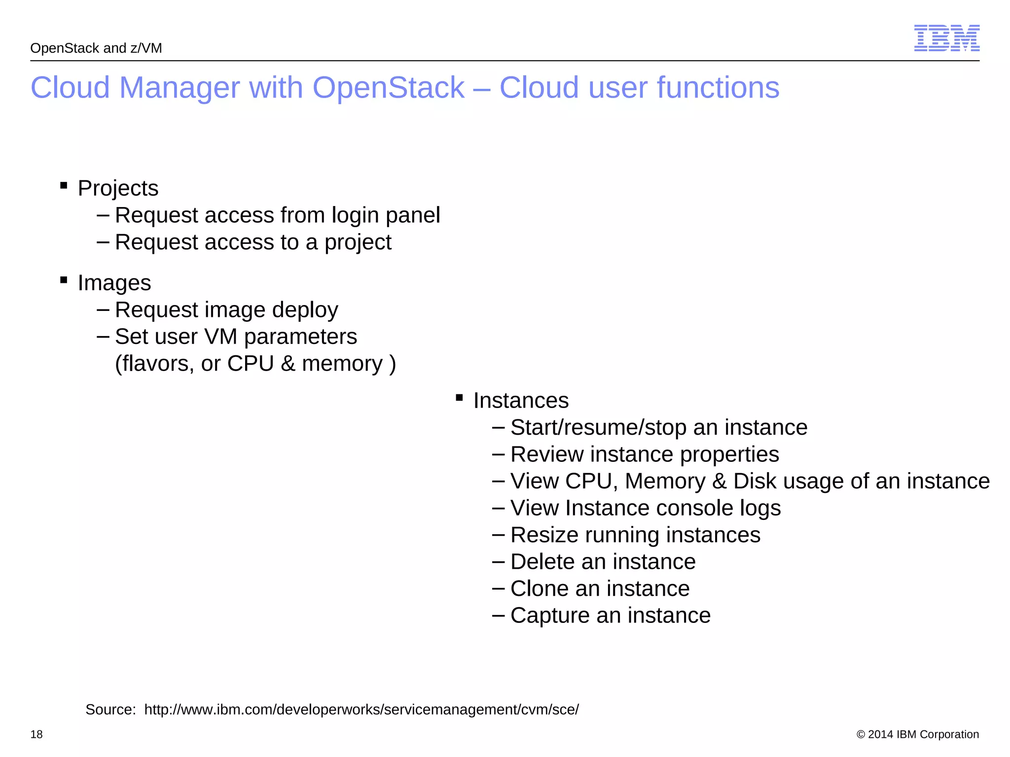 OpenStack and z/VM 
Cloud Manager with OpenStack – Cloud user functions 
 Projects 
– Request access from login panel 
– Request access to a project 
 Images 
– Request image deploy 
– Set user VM parameters 
(flavors, or CPU & memory ) 
 Instances 
– Start/resume/stop an instance 
– Review instance properties 
– View CPU, Memory & Disk usage of an instance 
– View Instance console logs 
– Resize running instances 
– Delete an instance 
– Clone an instance 
– Capture an instance 
Source: http://www.ibm.com/developerworks/servicemanagement/cvm/sce/ 
© 2014 18 IBM Corporation 
 