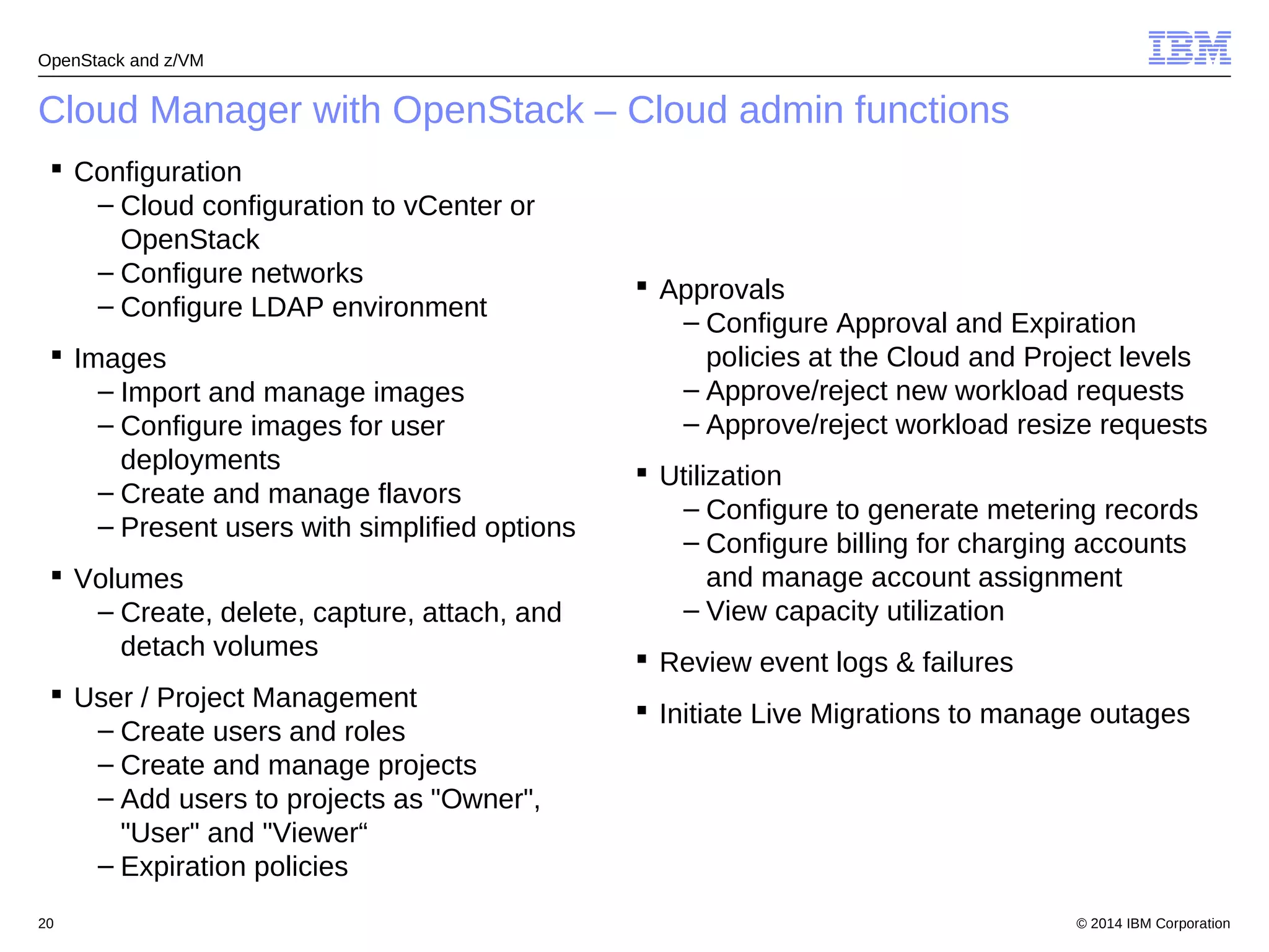 OpenStack and z/VM 
Cloud Manager with OpenStack – Cloud admin functions 
 Configuration 
– Cloud configuration to vCenter or 
OpenStack 
– Configure networks 
– Configure LDAP environment 
 Images 
– Import and manage images 
– Configure images for user 
deployments 
– Create and manage flavors 
– Present users with simplified options 
 Volumes 
– Create, delete, capture, attach, and 
detach volumes 
 User / Project Management 
– Create users and roles 
– Create and manage projects 
– Add users to projects as "Owner", 
"User" and "Viewer“ 
– Expiration policies 
 Approvals 
– Configure Approval and Expiration 
policies at the Cloud and Project levels 
– Approve/reject new workload requests 
– Approve/reject workload resize requests 
 Utilization 
– Configure to generate metering records 
– Configure billing for charging accounts 
and manage account assignment 
– View capacity utilization 
 Review event logs & failures 
 Initiate Live Migrations to manage outages 
© 2014 20 IBM Corporation 
 