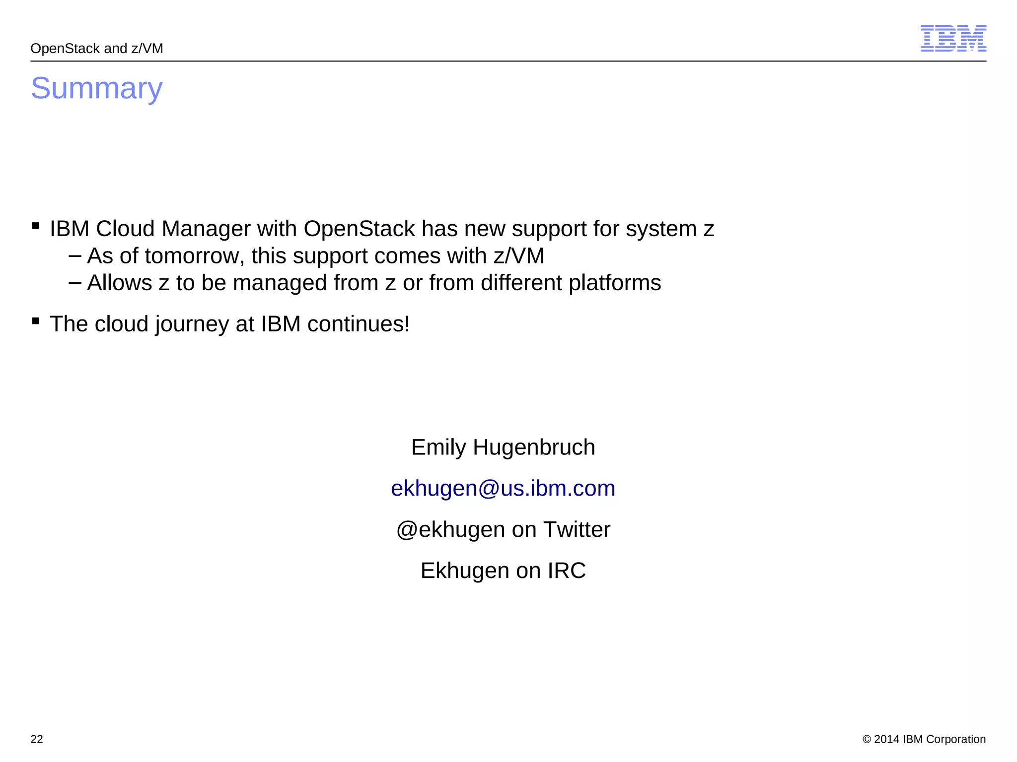 OpenStack and z/VM 
Summary 
 IBM Cloud Manager with OpenStack has new support for system z 
– As of tomorrow, this support comes with z/VM 
– Allows z to be managed from z or from different platforms 
 The cloud journey at IBM continues! 
Emily Hugenbruch 
ekhugen@us.ibm.com 
@ekhugen on Twitter 
Ekhugen on IRC 
© 2014 22 IBM Corporation 
