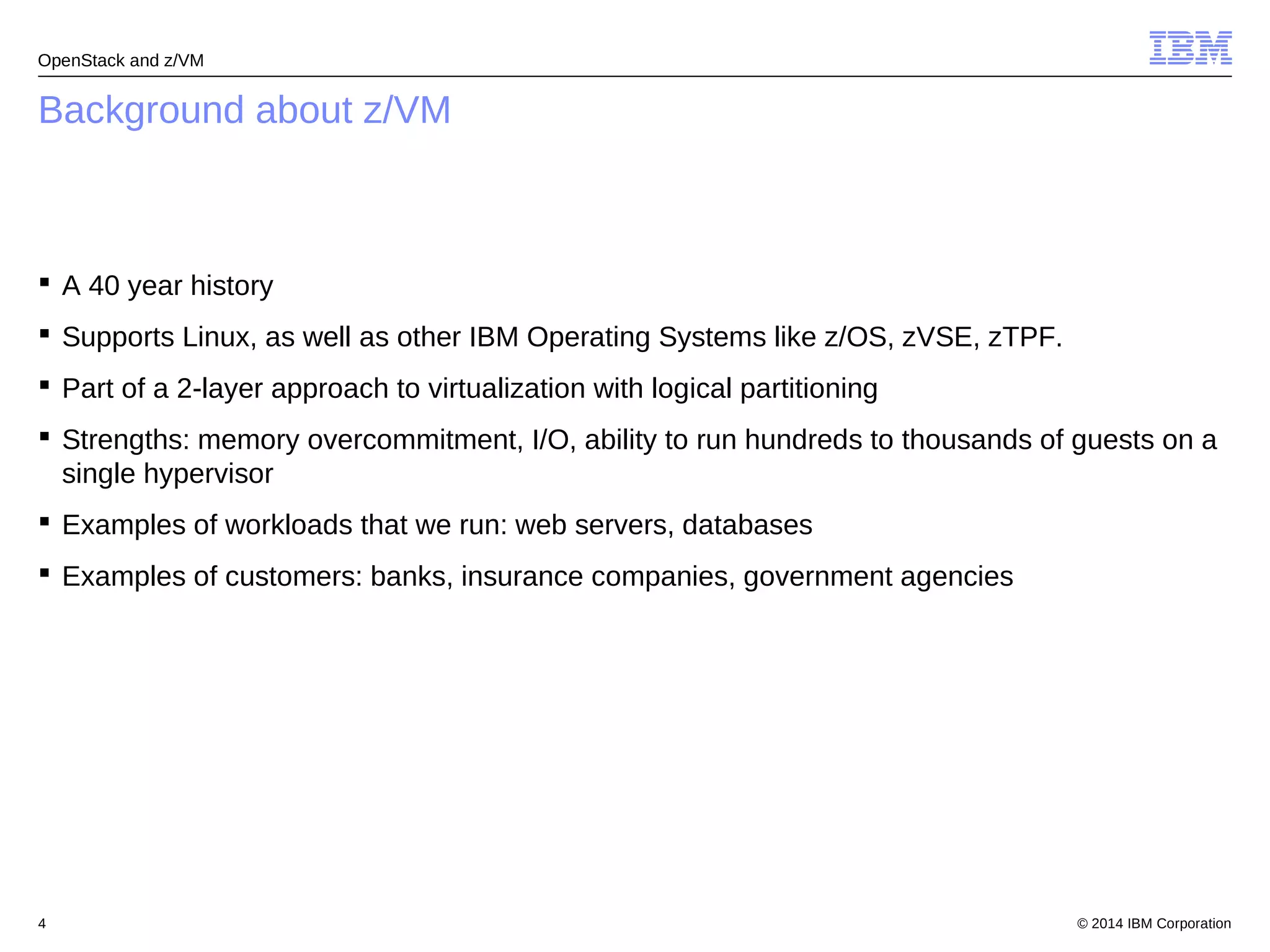OpenStack and z/VM 
Background about z/VM 
 A 40 year history 
 Supports Linux, as well as other IBM Operating Systems like z/OS, zVSE, zTPF. 
 Part of a 2-layer approach to virtualization with logical partitioning 
 Strengths: memory overcommitment, I/O, ability to run hundreds to thousands of guests on a 
single hypervisor 
 Examples of workloads that we run: web servers, databases 
 Examples of customers: banks, insurance companies, government agencies 
© 2014 4 IBM Corporation 
 