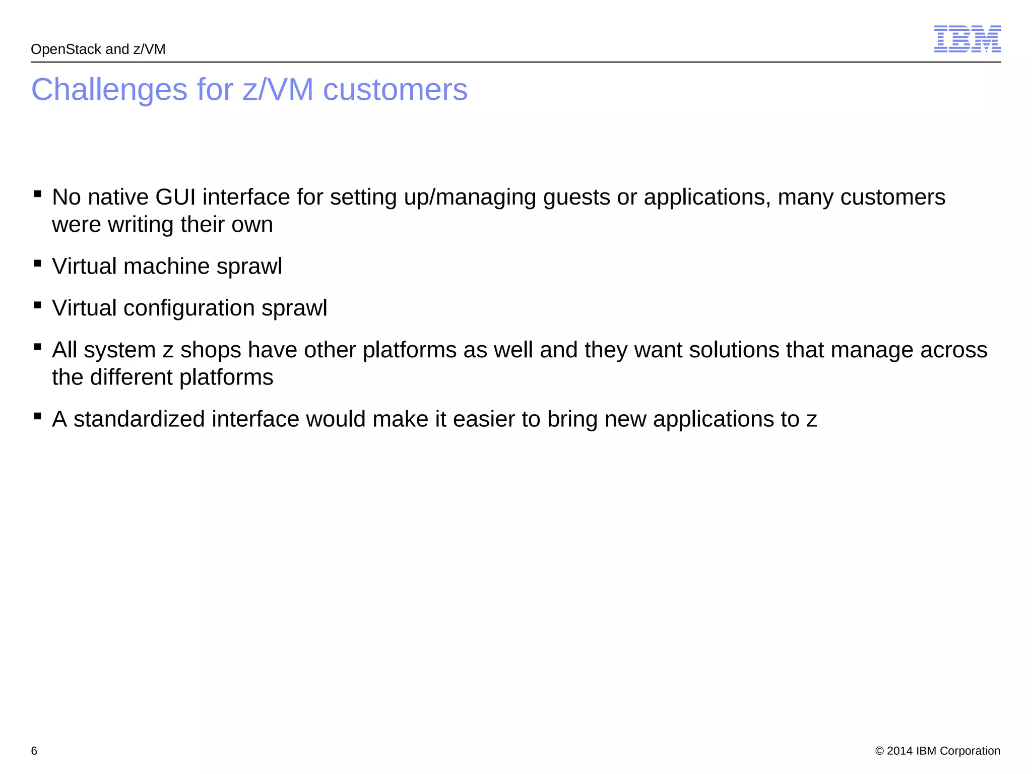 OpenStack and z/VM 
Challenges for z/VM customers 
 No native GUI interface for setting up/managing guests or applications, many customers 
were writing their own 
 Virtual machine sprawl 
 Virtual configuration sprawl 
 All system z shops have other platforms as well and they want solutions that manage across 
the different platforms 
 A standardized interface would make it easier to bring new applications to z 
© 2014 6 IBM Corporation 
 