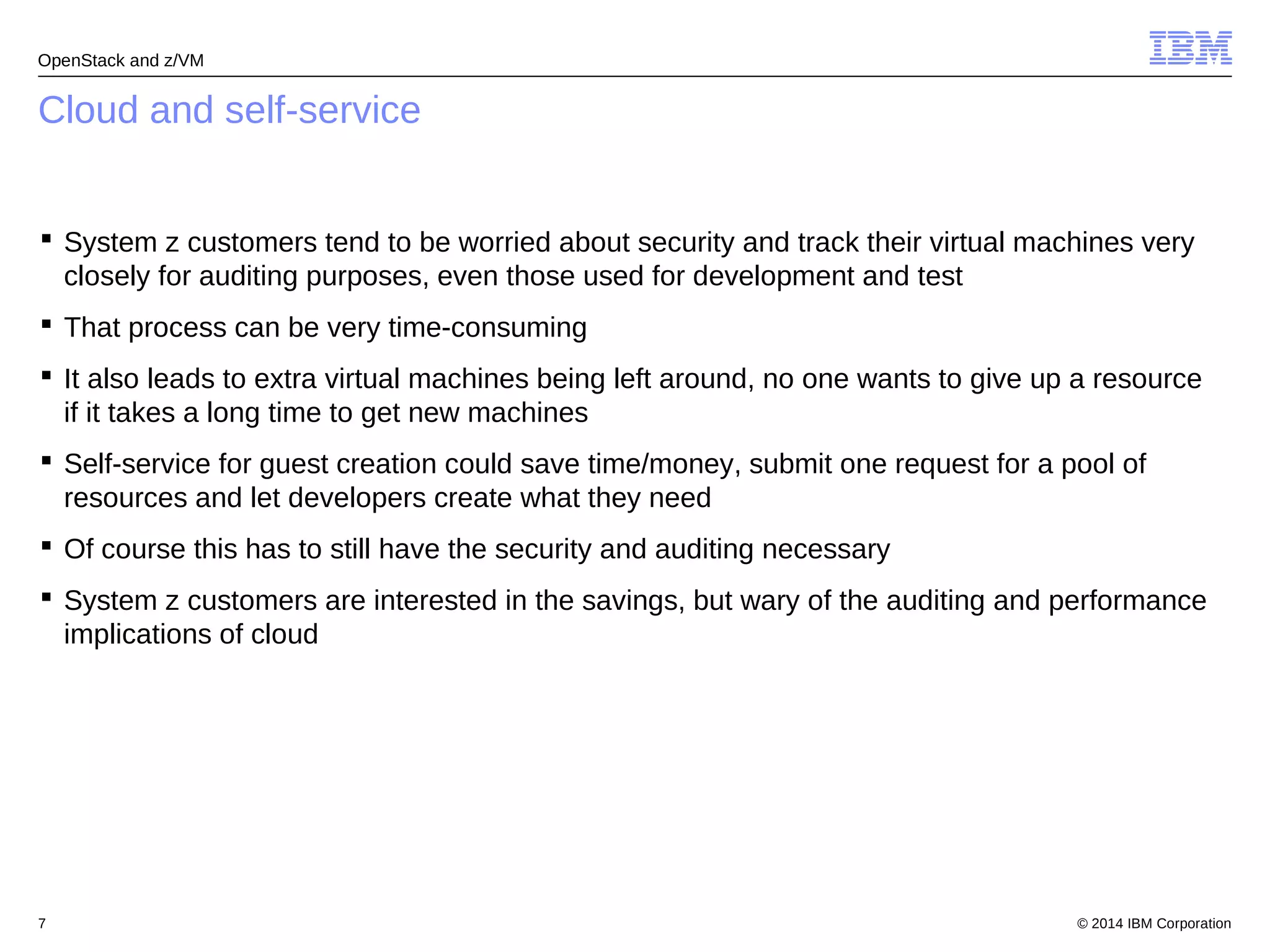 OpenStack and z/VM 
Cloud and self-service 
 System z customers tend to be worried about security and track their virtual machines very 
closely for auditing purposes, even those used for development and test 
 That process can be very time-consuming 
 It also leads to extra virtual machines being left around, no one wants to give up a resource 
if it takes a long time to get new machines 
 Self-service for guest creation could save time/money, submit one request for a pool of 
resources and let developers create what they need 
 Of course this has to still have the security and auditing necessary 
 System z customers are interested in the savings, but wary of the auditing and performance 
implications of cloud 
© 2014 7 IBM Corporation 
 
